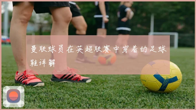 曼联球员在英超联赛中穿着的足球鞋详解