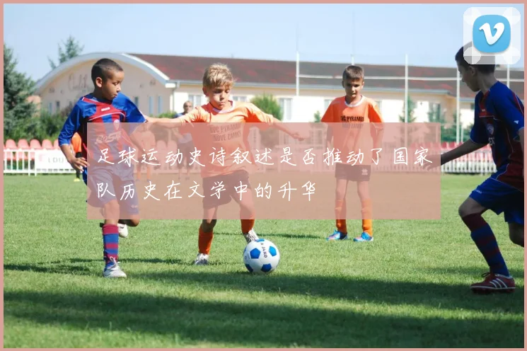 足球运动史诗叙述是否推动了国家队历史在文学中的升华