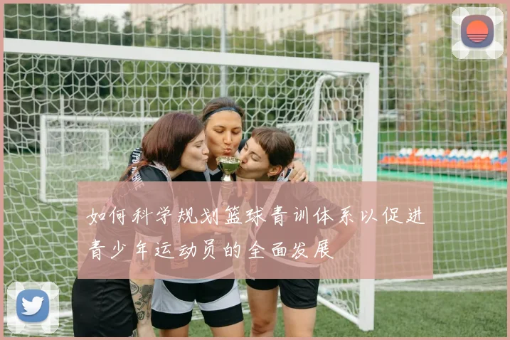 如何科学规划篮球青训体系以促进青少年运动员的全面发展