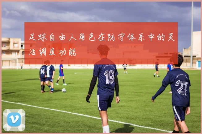 足球自由人角色在防守体系中的灵活调度功能