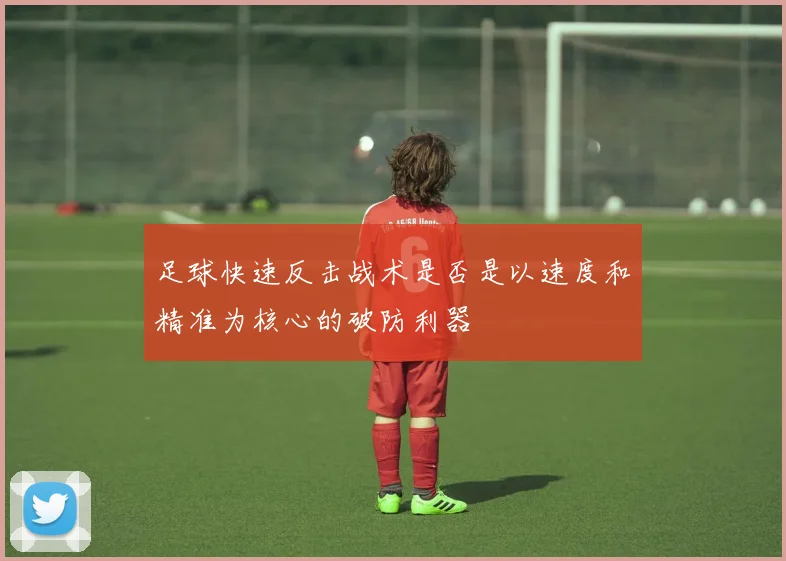 足球快速反击战术是否是以速度和精准为核心的破防利器