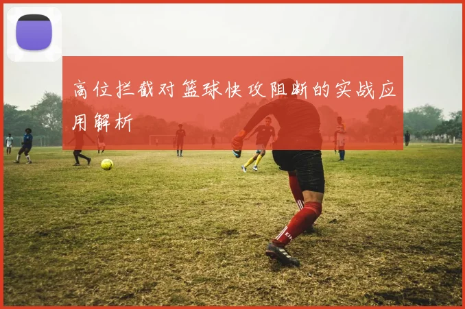 高位拦截对篮球快攻阻断的实战应用解析
